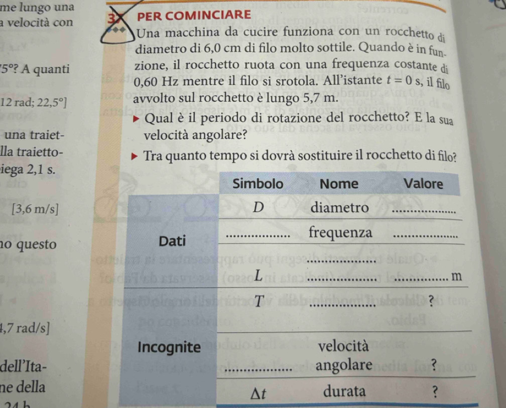 me lungo una 
a velocità con 3X PER COMINCIARE 
Una macchina da cucire funziona con un rocchetto di 
diametro di 6,0 cm di filo molto sottile. Quando è in fun-
5° ?? A quanti 
zione, il rocchetto ruota con una frequenza costante di
0,60 Hz mentre il filo si srotola. All’istante t=0s , il filo
12rad;22,5°]
avvolto sul rocchetto è lungo 5,7 m. 
Qual è il periodo di rotazione del rocchetto? E la sua 
una traiet- velocità angolare? 
lla traietto- 
Tra quanto tempo si dovrà sostituire il rocchetto di filo? 
iega 2,1 s.
[3,6 m/s]
nº questo
1,7 rad/s]
dell'Ita- 
ne della