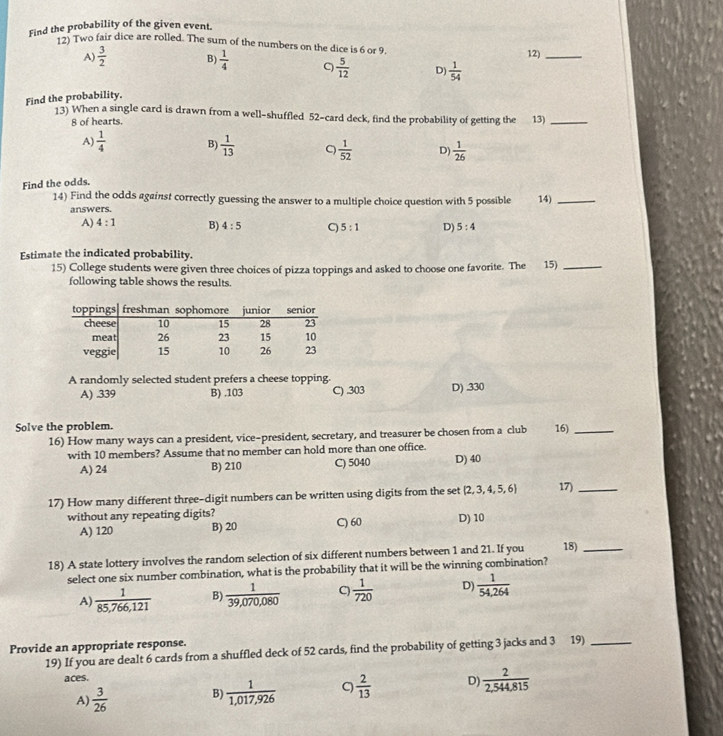 Find the probability of the given event.
12) Two fair dice are rolled. The sum of the numbers on the dice is 6 or 9 12)_
A)  3/2   1/4 
B)
C)  5/12   1/54 
D)
Find the probability,
13) When a single card is drawn from a well-shuffled 52-card deck, find the probability of getting the 13)_
8 of hearts.
B)
A)  1/4   1/13  C)  1/52 
D)  1/26 
Find the odds.
14) Find the odds against correctly guessing the answer to a multiple choice question with 5 possible 14)_
answers.
A) 4:1
B) 4:5 C) 5:1 D) 5:4
Estimate the indicated probability.
15) College students were given three choices of pizza toppings and asked to choose one favorite. The 15)_
following table shows the results.
A randomly selected student prefers a cheese topping.
A) .339 B) .103 C) .303 D) .330
Solve the problem. 16)_
16) How many ways can a president, vice-president, secretary, and treasurer be chosen from a club
with 10 members? Assume that no member can hold more than one office.
A) 24 B) 210 C) 5040 D) 40
17) How many different three-digit numbers can be written using digits from the set  2,3,4,5,6 17)_
without any repeating digits?
C) 60
A) 120 B) 20 D) 10
18) A state lottery involves the random selection of six different numbers between 1 and 21. If you 18)_
select one six number combination, what is the probability that it will be the winning combination?
A)  1/85,766,121  B)  1/39,070,080  C)  1/720  D  1/54,264 
Provide an appropriate response. 19)_
19) If you are dealt 6 cards from a shuffled deck of 52 cards, find the probability of getting 3 jacks and 3
aces.
A)  3/26 
B)  1/1,017,926  C)  2/13  D)  2/2,544,815 