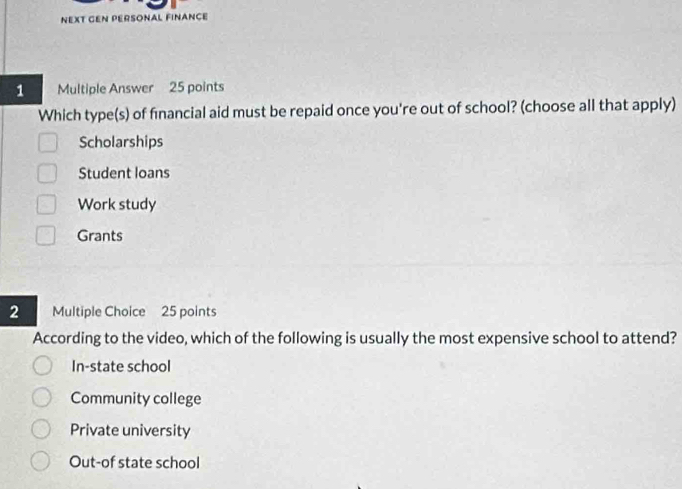 NEXT GEN PERSONAL FINANCE
1 Multiple Answer 25 points
Which type(s) of financial aid must be repaid once you're out of school? (choose all that apply)
Scholarships
Student loans
Work study
Grants
2 Multiple Choice 25 points
According to the video, which of the following is usually the most expensive school to attend?
In-state school
Community college
Private university
Out-of state school