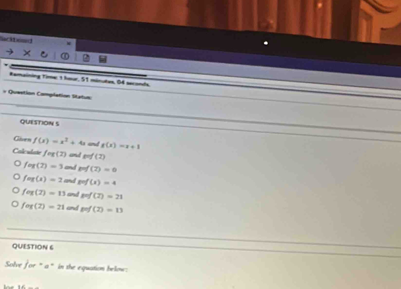 lackbead
Ramaining Time: 1 hour, 51 minutes, 04 seconds,
# Queetion Completion Statun:
QUESTION S
Given f(x)=x^2+4a and g(x)=x+1
Calculaie fog(2) comid g=f(2)
fog(2)=3 and p=f(2)=0
fog(x)=2 and gof(x)=4
fog(2)=13 and gof(2)=21
fog(2)=21 and gef(2)=13
QUESTION 6
Solve jor=a * in the equation below:
lne 8∠ _ _ 