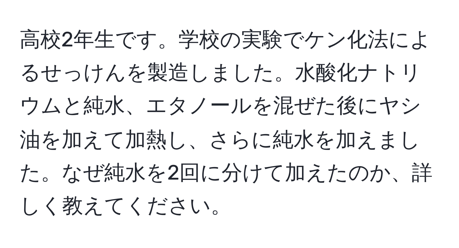 高校2年生です。学校の実験でケン化法によるせっけんを製造しました。水酸化ナトリウムと純水、エタノールを混ぜた後にヤシ油を加えて加熱し、さらに純水を加えました。なぜ純水を2回に分けて加えたのか、詳しく教えてください。