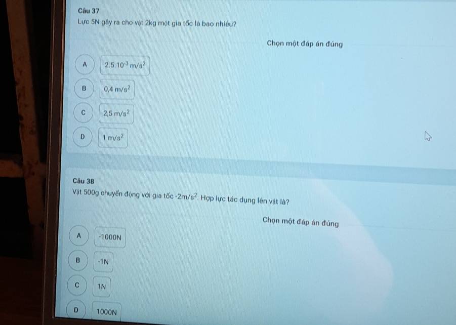 Lực 5N gây ra cho vật 2kg một gia tốc là bao nhiêu?
Chọn một đáp án đúng
A 2.5.10^(-3)m/s^2
B 0.4m/s^2
C 2.5m/s^2
D 1m/s^2
Câu 38
Vật 500g chuyển động với gia tốc -2m/s^2 Hợp lực tác dụng lên vật là?
Chọn một đáp án đúng
A -1000N
B -1N
C 1N
D 1000N