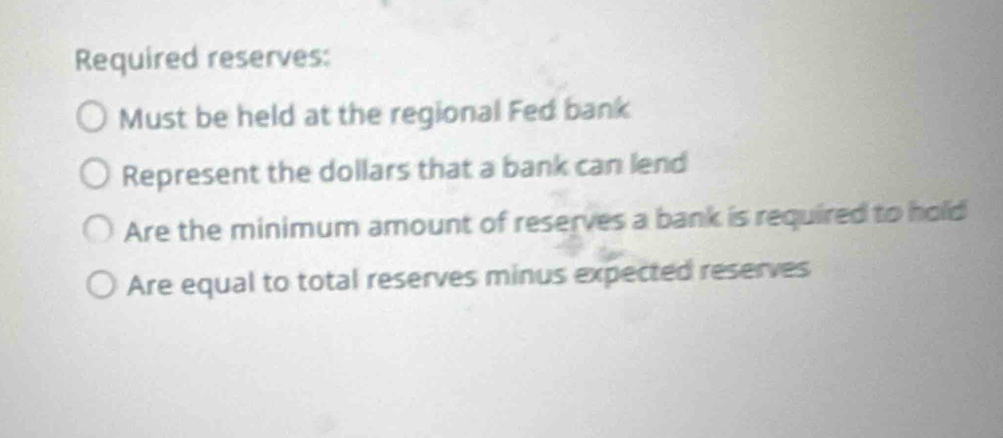 Required reserves: 
Must be held at the regional Fed bank 
Represent the dollars that a bank can lend 
Are the minimum amount of reserves a bank is required to hold 
Are equal to total reserves minus expected reserves