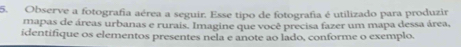 Observe a fotografia aérea a seguir. Esse tipo de fotografia é utilizado para produzir 
mapas de áreas urbanas e rurais. Imagine que você precisa fazer um mapa dessa área, 
identifique os elementos presentes nela e anote ao lado, conforme o exemplo.