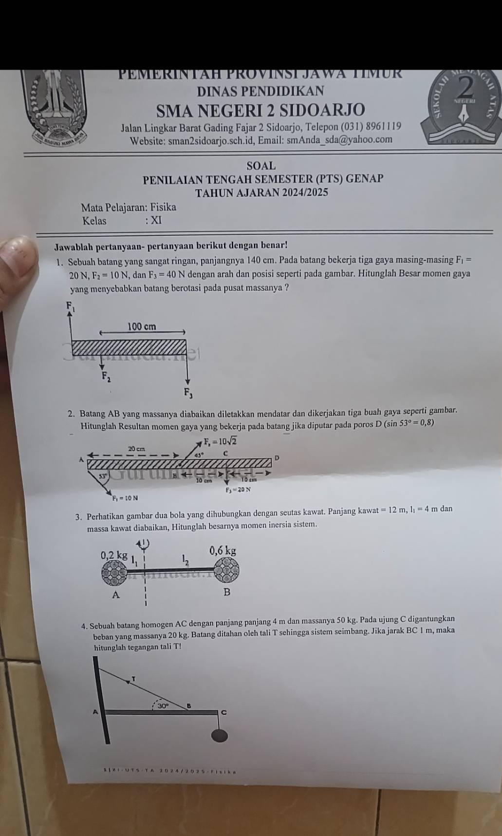 PEMERINTAH PROVINST JAWA TIMUR
DINAS PENDIDIKAN
2
SMA NEGERI 2 SIDOARJO
a
Jalan Lingkar Barat Gading Fajar 2 Sidoarjo, Telepon (031) 8961119
Website: sman2sidoarjo.sch.id, Email: smAnda_sda@yahoo.com
sOAL
PENILAIAN TENGAH SEMESTER (PTS) GENAP
TAHUN AJARAN 2024/2025
Mata Pelajaran: Fisika
Kelas : XI
Jawablah pertanyaan- pertanyaan berikut dengan benar!
1. Sebuah batang yang sangat ringan, panjangnya 140 cm. Pada batang bekerja tiga gaya masing-masing F_1=
20 N, F_2=10N , dan F_3=40N dengan arah dan posisi seperti pada gambar. Hitunglah Besar momen gaya
yang menyebabkan batang berotasi pada pusat massanya ?
2. Batang AB yang massanya diabaikan diletakkan mendatar dan dikerjakan tiga buah gaya seperti gambar.
Hitunglah Resultan momen gaya yang bekerja pada batang jika diputar pada poros D (sin 53°=0,8)
3. Perhatikan gambar dua bola yang dihubungkan dengan seutas kawat. Panjang kawat =12m,l_1=4 m dan
massa kawat diabaikan, Hitunglah besarnya momen inersia sistem.
4. Sebuah batang homogen AC dengan panjang panjang 4 m dan massanya 50 kg. Pada ujung C digantungkan
beban yang massanya 20 kg. Batang ditahan oleh tali T sehingga sistem seimbang. Jika jarak BC 1 m, maka
hitunglah tegangan tali T!
30° B
A
C
1