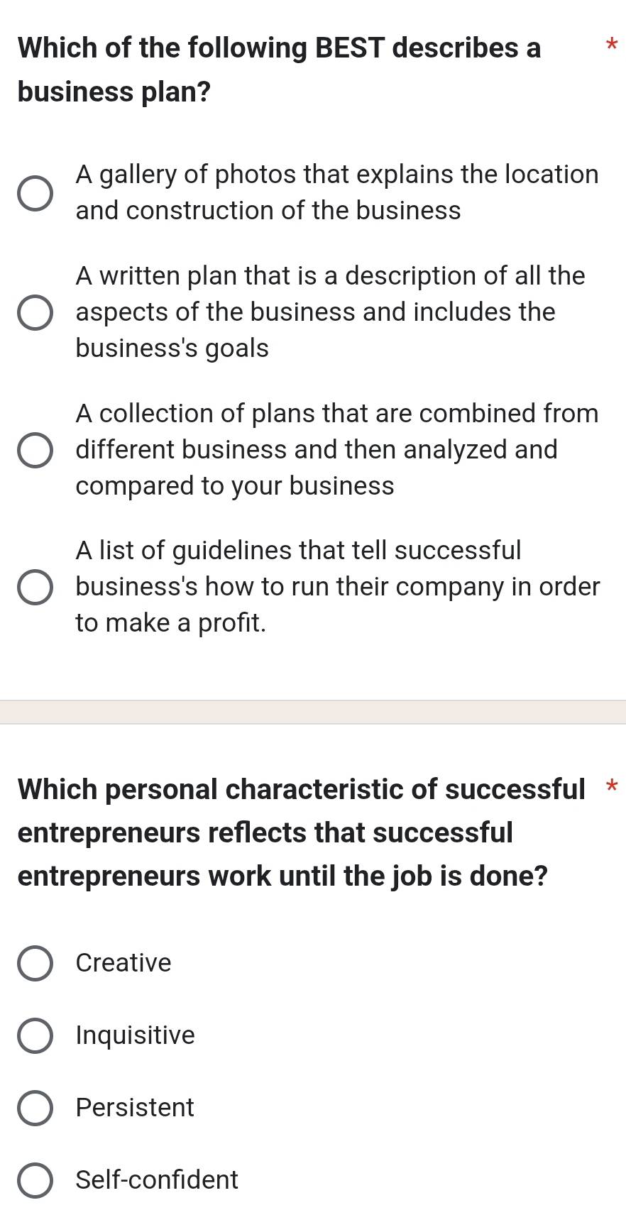 Which of the following BEST describes a **
business plan?
A gallery of photos that explains the location
and construction of the business
A written plan that is a description of all the
aspects of the business and includes the
business's goals
A collection of plans that are combined from
different business and then analyzed and
compared to your business
A list of guidelines that tell successful
business's how to run their company in order
to make a profit.
Which personal characteristic of successful *
entrepreneurs reflects that successful
entrepreneurs work until the job is done?
Creative
Inquisitive
Persistent
Self-confident