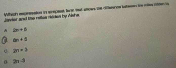 Which expression in simplest form that shows the difference between the miles ridden by
Javier and the miles ridden by Aisha.
A 2n+5
a an+5
C. 2n+3
。 2n-3
