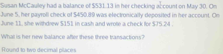 Susan McCauley had a balance of $531.13 in her checking account on May 30. On 
June 5, her payroll check of $450.89 was electronically deposited in her account. On 
June 11, she withdrew $151 in cash and wrote a check for $75.24. 
What is her new balance after these three transactions? 
Round to two decimal places