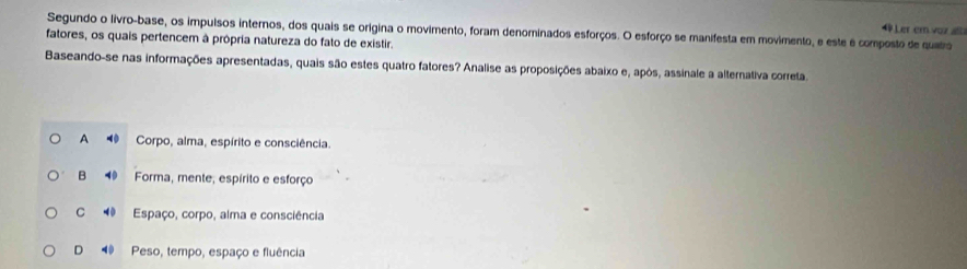 Ler er voz alt
Segundo o livro-base, os impulsos internos, dos quais se origina o movimento, foram denominados esforços. O esforço se manifesta em movimento, e este é composto de quatro
fatores, os quais pertencem à própria natureza do fato de existir.
Baseando-se nas informações apresentadas, quais são estes quatro fatores? Analise as proposições abaixo e, apòs, assinale a alternativa correta,
A 40 Corpo, alma, espírito e consciência
B ⑩ Forma, mente, espírito e esforço
C Espaço, corpo, alma e consciência
D Peso, tempo, espaço e fluência