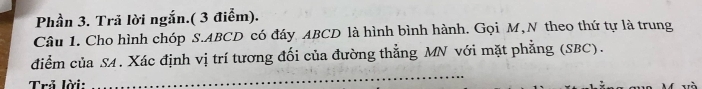 Phần 3. Tră lời ngắn.( 3 điểm). 
Câu 1. Cho hình chóp S. ABCD có đáy ABCD là hình bình hành. Gọi M,N theo thứ tự là trung 
_ 
điểm của SA. Xác định vị trí tương đối của đường thẳng MN với mặt phẳng (SBC). 
Trả lời: