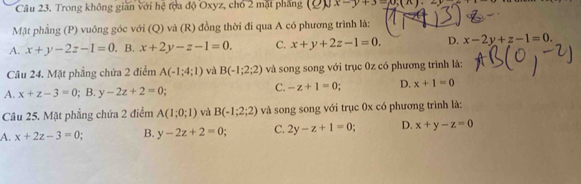 Trong không gian với hệ toa độ Oxyz, chó 2 mặt phẳng (2) x-y+3=x,(x).2y
Mặt phẳng (P) vuông góc với (Q) và (R) đồng thời đi qua A có phương trình là:
A. x+y-2z-1=0. B. x+2y-z-1=0. C. x+y+2z-1=0. D. x-2y+z-1=0. 
Câu 24. Mặt phẳng chứa 2 điểm A(-1;4;1) và B(-1;2;2) và song song với trục 0z có phương trình là:
A. x+z-3=0; B. y-2z+2=0;
C. -z+1=0 D. x+1=0
Câu 25. Mặt phẳng chứa 2 điểm A(1;0;1) và B(-1;2;2) và song song với trục 0x có phương trình là:
A. x+2z-3=0 B. y-2z+2=0. C. 2y-z+1=0; D. x+y-z=0