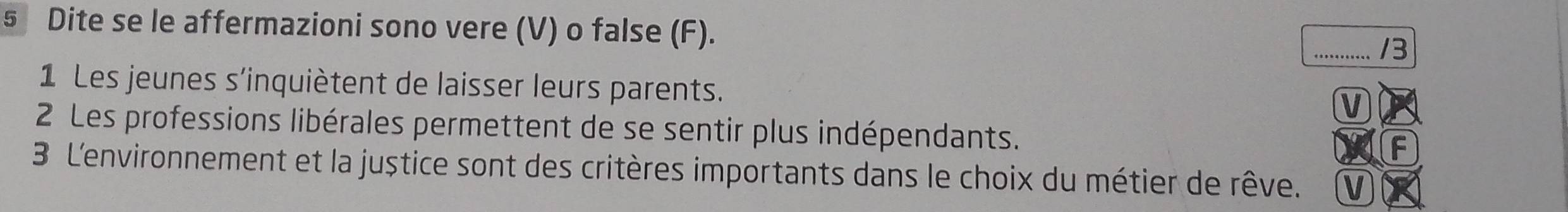 Dite se le affermazioni sono vere (V) o false (F). _/3 
1 Les jeunes s'inquiètent de laisser leurs parents. 
V 
2 Les professions libérales permettent de se sentir plus indépendants. F 
3 L'environnement et la juștice sont des critères importants dans le choix du métier de rêve. V