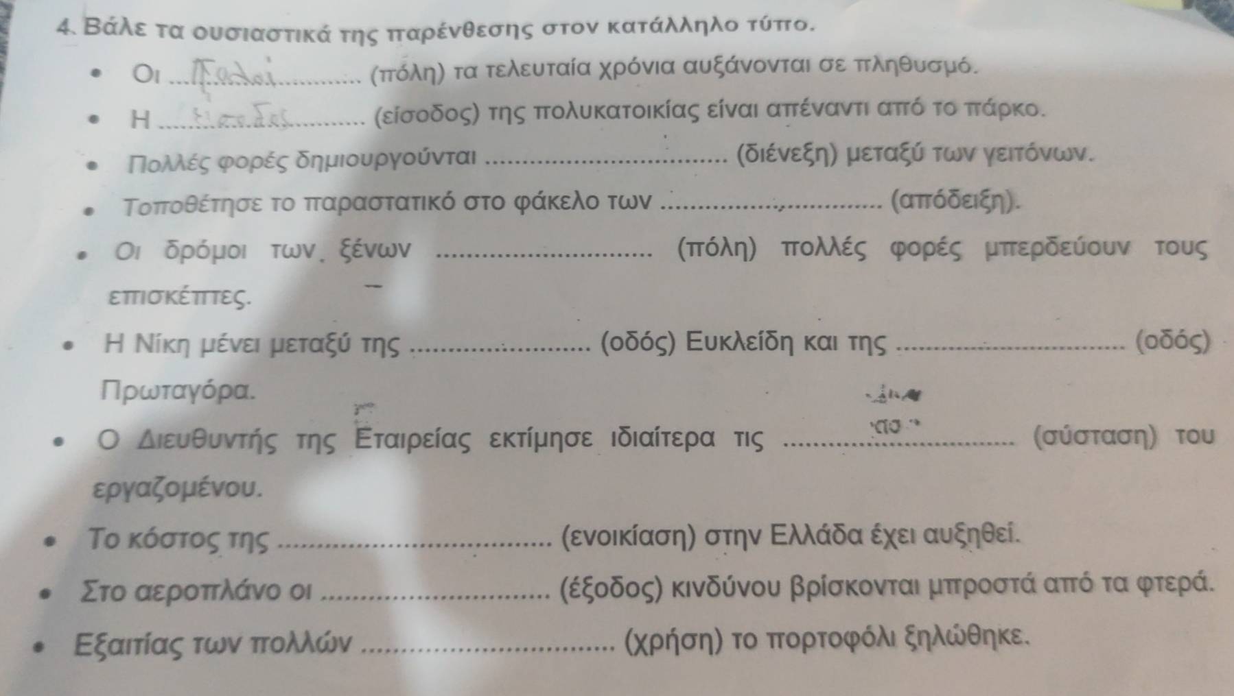 Βάλε τα ουσιαστικά της πταρένθεσης στον κατάλληλο τύπο.
O1 _πτόληη τα τελευταία χρόνια αυξάνονται σε πτληθυσμό.
H _(είσοδοςη της πτολυκατοικίας είναι απτέναντι απτόνοτοαπτάρκο.
Πολές φορές δημιουργούνται _(διένεξη) μεταξύ των γεΙτόνων.
Τοποθέτησε το πταραστατικό στο φάκελο των _(απόδειξη).
Οι δρόμοι των. ξένων _σπόλη) πολλές φορές μπερδεύουν τους
επΤισκέππτες.
Η Νίκη μένει μεταξύ της _(οδός) Ευκλείδη και της _(oδός)
ΠΠρωταγόρα.
Ο διευθυντήηςατης Εταιρείας εκτίμησε ιδιαίτερα τις _(σύσταση) του
εργαζομένου.
Το κόστος της _(ενοικίαση) στην Ελλάδα έχει αυξηθεί.
Στο αεροττλάνο οι _(έξοδος) κινδύνου βρίσκονται μπτροστά απτό τα φτερά.
Εξαιτίας των ττολλών _(χρήση) το πορτοφόλι ξηλώθηκε.