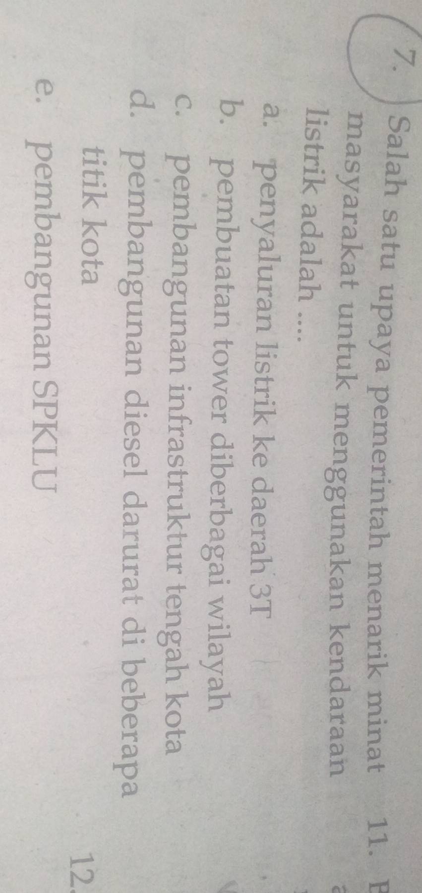 Salah satu upaya pemerintah menarik minat 11. B
masyarakat untuk menggunakan kendaraan
listrik adalah ....
a. penyaluran listrik ke daerah 3T
b. pembuatan tower diberbagai wilayah
c. pembangunan infrastruktur tengah kota
d. pembangunan diesel darurat di beberapa
titik kota
12.
e. pembangunan SPKLU