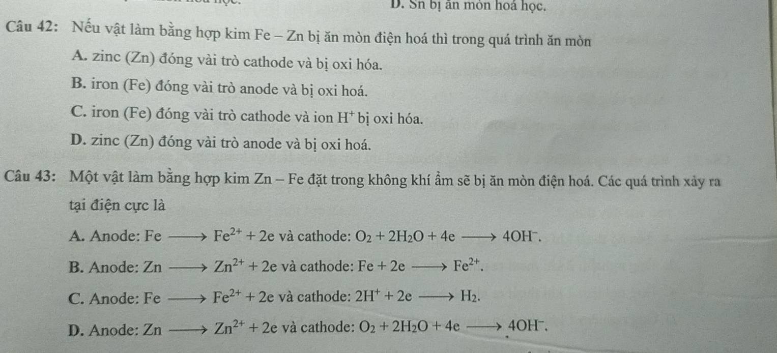 D. Sn bị ăn mòn hoá học.
Câu 42: Nếu vật làm bằng hợp kim Fe - Zn bị ăn mòn điện hoá thì trong quá trình ăn mòn
A. zinc (Zn) đóng vài trò cathode và bị oxi hóa.
B. iron (Fe) đóng vài trò anode và bị oxi hoá.
C. iron (Fe) đóng vài trò cathode và ion H^+bi oxi hóa.
D. z inc (Zn) đóng vài trò anode và bị oxi hoá.
Câu 43: Một vật làm bằng hợp kim Zn - Fe đặt trong không khí ẩm sẽ bị ăn mòn điện hoá. Các quá trình xảy ra
tại điện cực là
A. Anode: Feto Fe^(2+)+2e và cathode: O_2+2H_2O+4eto 4OH^-.
B. Anode: Znto Zn^(2+)+2e và cathode: Fe+2eto Fe^(2+).
C. Anode: Feto Fe^(2+)+2e và cathode: 2H^++2eto H_2.
D. Anode: Znto Zn^(2+)+2e và cathode: O_2+2H_2O+4eto 4OH^-.