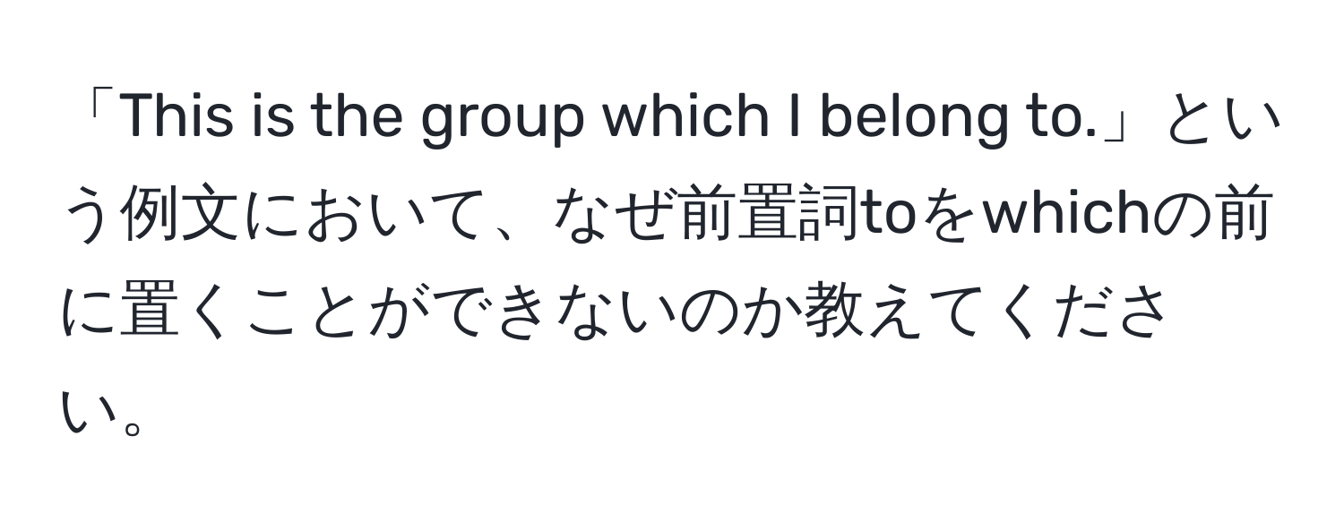 「This is the group which I belong to.」という例文において、なぜ前置詞toをwhichの前に置くことができないのか教えてください。