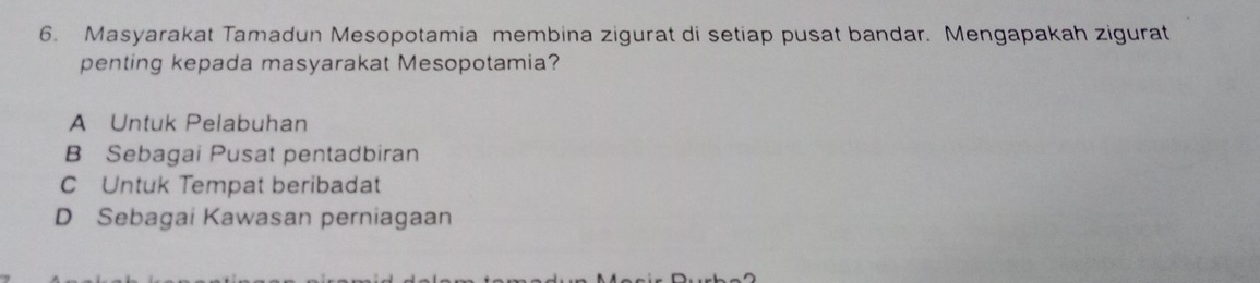 Masyarakat Tamadun Mesopotamia membina zigurat di setiap pusat bandar. Mengapakah zigurat
penting kepada masyarakat Mesopotamia?
A Untuk Pelabuhan
B Sebagai Pusat pentadbiran
C Untuk Tempat beribadat
D Sebagai Kawasan perniagaan