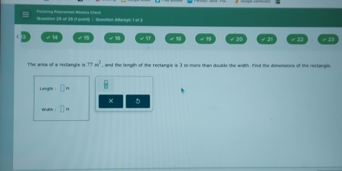 Factoing Polynomtals Mastery Check 
Question 25 of 25 (1 point) | Question Attempt: 1 of 2 
√ 14 √ 15 √ 16 √ 17 √19 √ ②0 √ 21 √ 22 √ 23
The area of a rectangle is 77m^2 , and the length of the rectangle is 3 m more than double the width. Find the dimensions of the rectangle. 
Length: □ =  □ /□   
× 5
Width : □ n