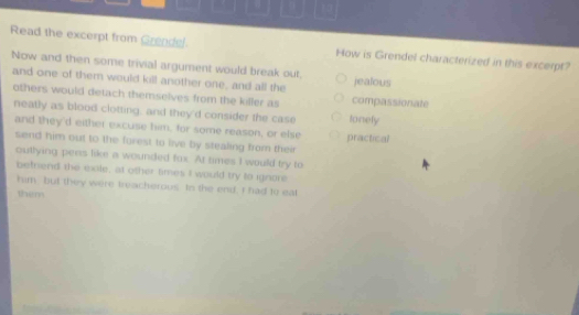 Read the excerpt from Grendel How is Grendel characterized in this excerpt?
Now and then some trivial argument would break out. jealous
and one of them would kill another one, and all the compassionate
others would detach themselves from the killer as
neatly as blood clotting, and they'd consider the case tonely
and they'd either excuse him, for some reason, or else
send him out to the forest to live by stealing from their practical
outlying pens like a wounded fox. At times I would try to
betnend the exle, at other times I would try to ignore
him but they were treacherous. In the end. I had to eal
them