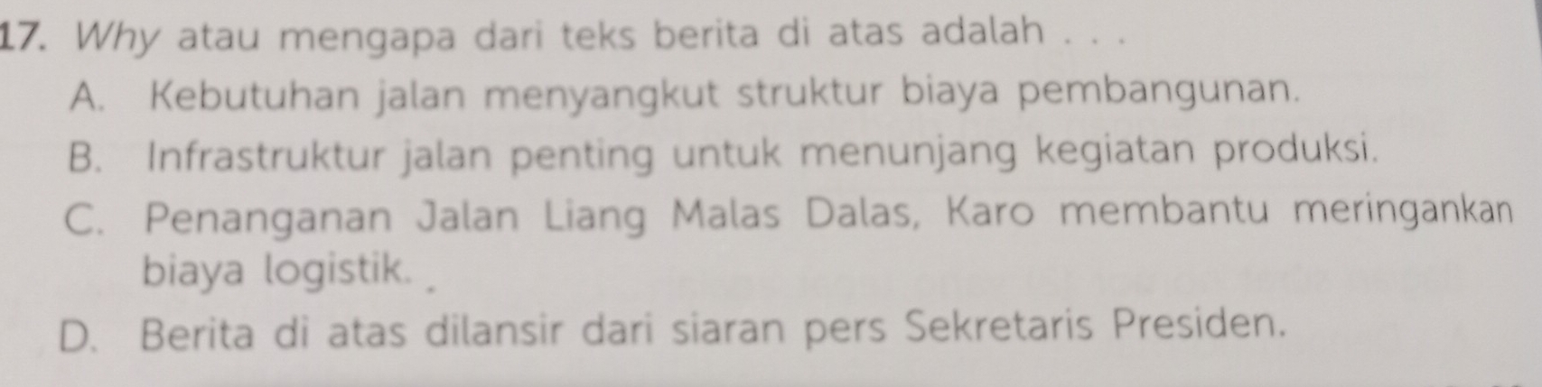 Why atau mengapa dari teks berita di atas adalah . . .
A. Kebutuhan jalan menyangkut struktur biaya pembangunan.
B. Infrastruktur jalan penting untuk menunjang kegiatan produksi.
C. Penanganan Jalan Liang Malas Dalas, Karo membantu meringankan
biaya logistik.
D. Berita di atas dilansir dari siaran pers Sekretaris Presiden.