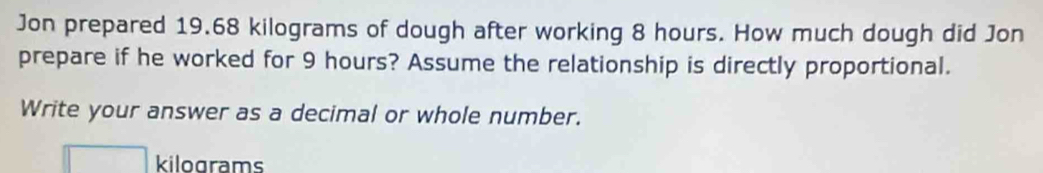 Jon prepared 19.68 kilograms of dough after working 8 hours. How much dough did Jon 
prepare if he worked for 9 hours? Assume the relationship is directly proportional. 
Write your answer as a decimal or whole number.
□ kilograms