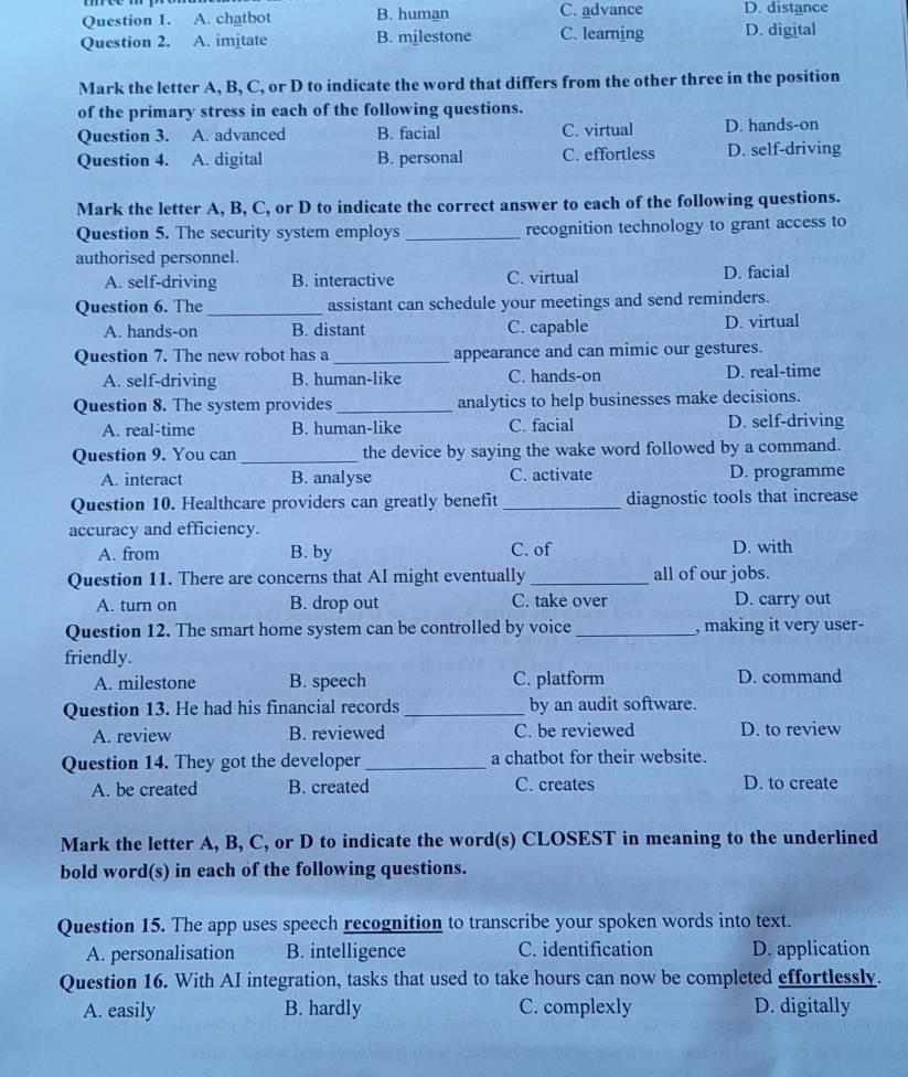 A. chatbot B. human C. advance D. distance
Question 2. A. imitate B. milestone C. learning D. digital
Mark the letter A, B, C, or D to indicate the word that differs from the other three in the position
of the primary stress in each of the following questions.
Question 3. A. advanced B. facial C. virtual D. hands-on
Question 4. A. digital B. personal C. effortless D. self-driving
Mark the letter A, B, C, or D to indicate the correct answer to each of the following questions.
Question 5. The security system employs _recognition technology to grant access to
authorised personnel.
A. self-driving B. interactive C. virtual D. facial
Question 6. The_ assistant can schedule your meetings and send reminders.
A. hands-on B. distant C. capable D. virtual
Question 7. The new robot has a_ appearance and can mimic our gestures.
A. self-driving B. human-like C. hands-on D. real-time
Question 8. The system provides_ analytics to help businesses make decisions.
A. real-time B. human-like C. facial D. self-driving
Question 9. You can _the device by saying the wake word followed by a command.
A. interact B. analyse C. activate D. programme
Question 10. Healthcare providers can greatly benefit _diagnostic tools that increase
accuracy and efficiency.
A. from B. by C. of D. with
Question 11. There are concerns that AI might eventually _all of our jobs.
A. turn on B. drop out C. take over D. carry out
Question 12. The smart home system can be controlled by voice _, making it very user-
friendly.
A. milestone B. speech C. platform D. command
Question 13. He had his financial records _by an audit software.
A. review B. reviewed C. be reviewed D. to review
Question 14. They got the developer_ a chatbot for their website.
A. be created B. created C. creates D. to create
Mark the letter A, B, C, or D to indicate the word(s) CLOSEST in meaning to the underlined
bold word(s) in each of the following questions.
Question 15. The app uses speech recognition to transcribe your spoken words into text.
A. personalisation B. intelligence C. identification D. application
Question 16. With AI integration, tasks that used to take hours can now be completed effortlessly.
A. easily B. hardly C. complexly D. digitally