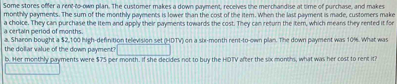 Some stores offer a rent-to-own plan. The customer makes a down payment, receives the merchandise at time of purchase, and makes 
monthly payments. The sum of the monthly payments is lower than the cost of the item. When the last payment is made, customers make 
a choice. They can purchase the item and apply their payments towards the cost. They can return the item, which means they rented it for 
a certain period of months. 
a. Sharon bought a $2,100 high-definition television set (HDTV) on a six-month rent-to-own plan. The down payment was 10%. What was 
the dollar value of the down payment? 
b. Her monthly payments were $75 per month. If she decides not to buy the HDTV after the six months, what was her cost to rent it?