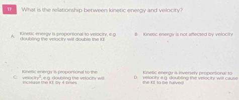 What is the relationship between kinetic energy and velocity?
Kinetic energy is proportional to velocity, e.g
A doubling the velocity will double the KI B: Kinetic energy is not affected by velocity
Kinetic energy is proportional to the Kinetic energy is inversely proportional to
C. velocity^2 , e.g. doubling the velocity will D: velocity e.g. doubling the velocity will cause
Increase the KE by 4 times the KE to be halved