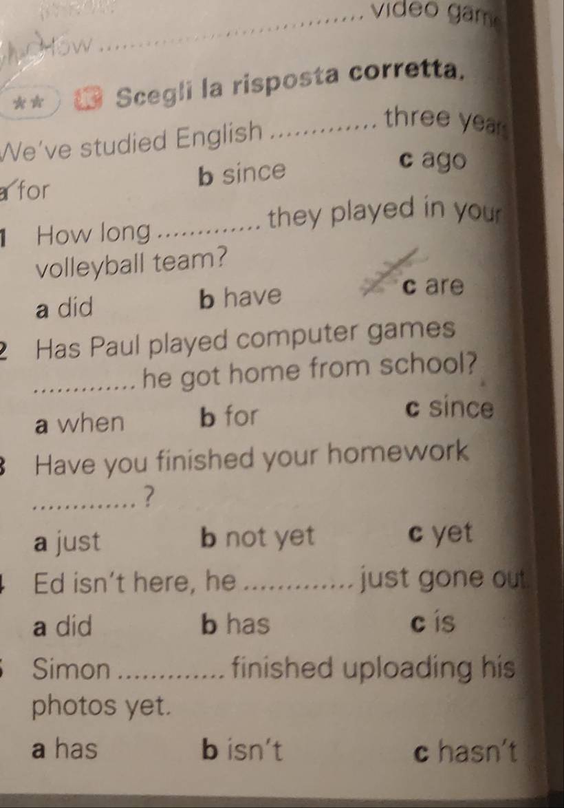 vi deo gam
_W
** Scegli la risposta corretta.
We’ve studied English ............ three yea
a for b since
c ago
How long
_they played in you 
volleyball team?
a did b have
c are
2 Has Paul played computer games
_he got home from school?
a when b for
c since
Have you finished your homework
_?
a just b not yet c yet
Ed isn’t here, he _just gone out.
a did b has c ís
Simon _finished uploading his 
photos yet.
a has b isn't c hasn't