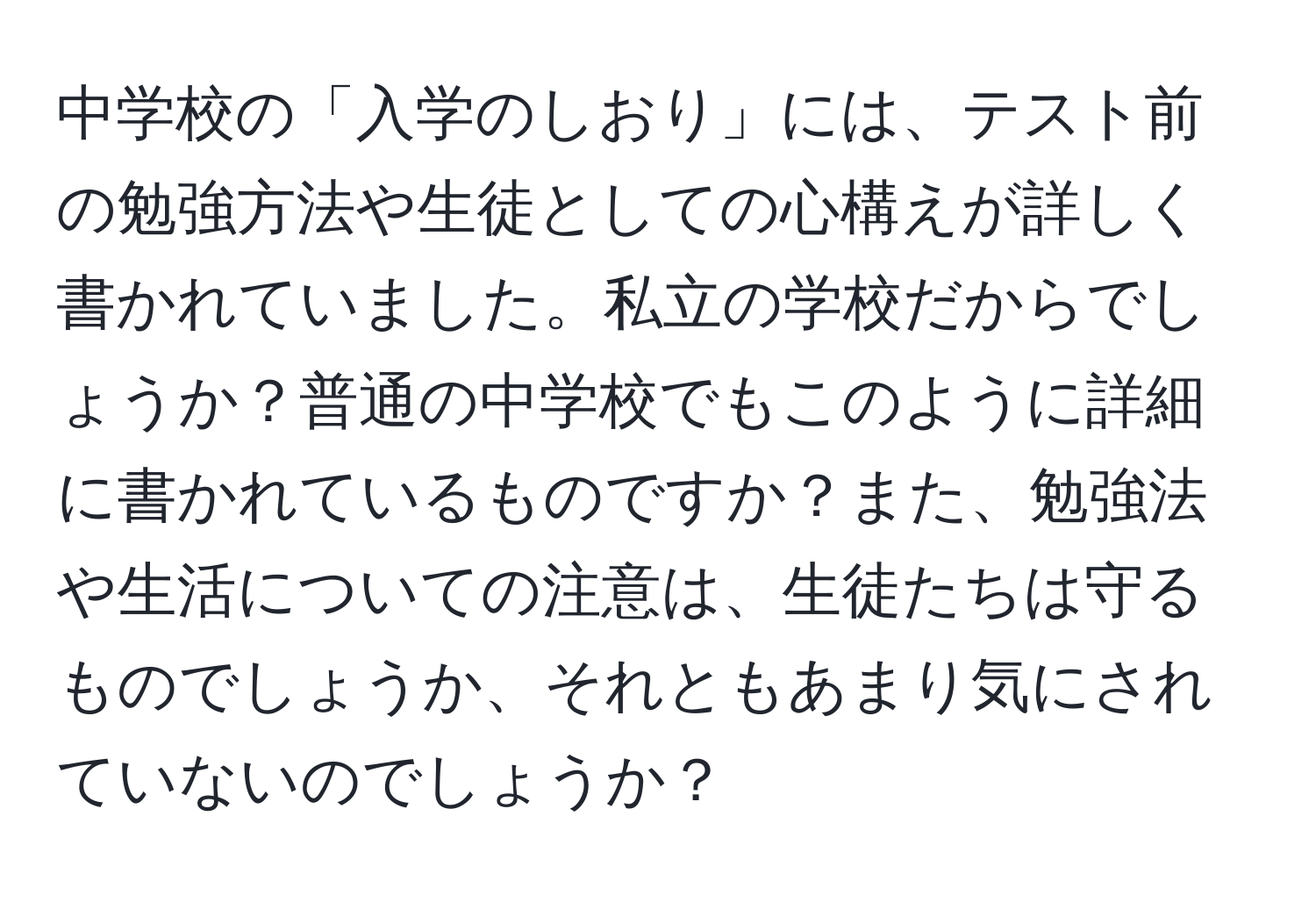 中学校の「入学のしおり」には、テスト前の勉強方法や生徒としての心構えが詳しく書かれていました。私立の学校だからでしょうか？普通の中学校でもこのように詳細に書かれているものですか？また、勉強法や生活についての注意は、生徒たちは守るものでしょうか、それともあまり気にされていないのでしょうか？