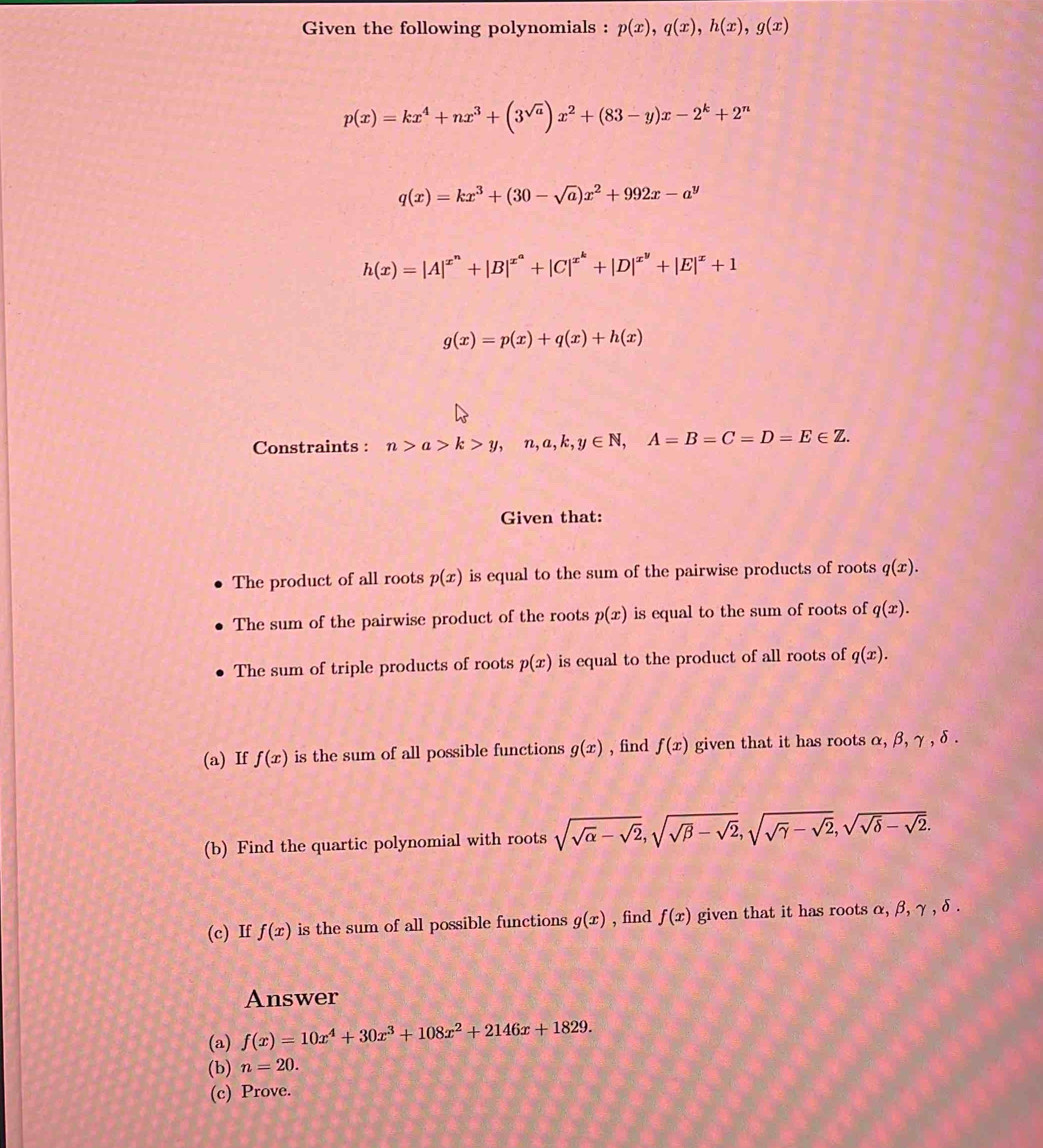 Given the following polynomials : p(x), q(x), h(x), g(x)
p(x)=kx^4+nx^3+(3^(sqrt(a)))x^2+(83-y)x-2^k+2^n
q(x)=kx^3+(30-sqrt(a))x^2+992x-a^y
h(x)=|A|^x^n+|B|^x^a+|C|^x^k+|D|^x^y+|E|^x+1
g(x)=p(x)+q(x)+h(x)
Constraints : n>a>k>y, n, a, k, y∈ N, A=B=C=D=E∈ Z. 
Given that: 
The product of all roots p(x) is equal to the sum of the pairwise products of roots q(x). 
The sum of the pairwise product of the roots p(x) is equal to the sum of roots of q(x). 
The sum of triple products of roots p(x) is equal to the product of all roots of q(x). 
(a) If f(x) is the sum of all possible functions g(x) , find f(x) given that it has roots α, β, γ , δ. 
(b) Find the quartic polynomial with roots sqrt(sqrt alpha )-sqrt(2), sqrt(sqrt beta )-sqrt(2), sqrt(sqrt gamma )-sqrt(2), sqrt(sqrt delta )-sqrt(2). 
(c) If f(x) is the sum of all possible functions g(x) , find f(x) given that it has roots α, β, γ , δ. 
Answer 
(a) f(x)=10x^4+30x^3+108x^2+2146x+1829. 
(b) n=20. 
(c) Prove.