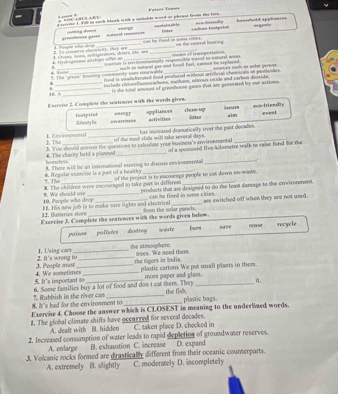 Future Tenscs
ctrl Lesson 5:
Exercise 1. Fill in each blank with a suitable word or phrase from the box.
A. VOCABULARY:
cutting down energy sustainable eco-friendly household appliances
greenhouse gases natural resources litter carbon footprint organic
1. People who drop can be fined in some cities.
2. To conserve electricity, they are __on the central heating.
3. Ovens, irons, refrigerators, driers, etc. are
4. Hydrogenase airships offer an means of transportation.
5. tourism is environmentally responsible travel to natural areas.
7. The ‘green' housing community uses renewable , such as natural gas and fossil fuel, cannot be replaced. sources such as solar power.
6. Some
8. _food is unadulterated food produced without artificial chemicals or pesticides.
9. include chlorofluorocarbons, methane, nitrous oxide and carbon dioxide.
10. A _is the total amount of greenhouse gases that are generated by our actions.
Exercise 2. Complete the sentences with the words given.
footprint energy appliances clean-up issues aim eco-friendly
lifestyle awareness activities litter event
1. Environmental _has increased dramatically over the past decades.
2. The of the mud slide will take several days.
3. You should answer the questions to calculate your business’s environmental _.
4. The charity held a planned _of a sponsored five-kilometre walk to raise fund for the
homeless.
5. There will be an international meeting to discuss environmental _.
6. Regular exercise is a part of a healthy_
7. The of the project is to encourage people to cut down on-waste.
8. The children were encouraged to take part in different .
9. We should use products that are designed to do the least damage to the environment.
10. People who drop can be fined in some cities.
11. His new job is to make sure lights and electrical _are switched off when they are not used.
12. Batteries store _from the solar panels.
Exercise 3. Complete the sentences with the words given below.
poison pollutes destroy waste burn save reuse recycle
1. Using cars _the atmosphere.
2. It’s wrong to _trees. We need them.
3. People must the tigers in India.
4. We sometimes_ _plastic cartons We put small plants in them.
5. It’s important to _more paper and glass. it.
6. Some families buy a lot of food and don t cat them. They_
7. Rubbish in the river can _the fish.
8. It’s bad for the environment to_ plastic bags.
Exercise 4. Choose the answer which is CLOSEST in meaning to the underlined words.
1. The global climate shifts have occurred for several decades.
A. dealt with B. hidden C. taken place D. checked in
2. Increased consumption of water leads to rapid depletion of groundwater reserves.
A. enlarge B. exhaustion C. increase D. expand
3. Volcanic rocks formed are drastically different from their oceanic counterparts.
A. extremely B. slightly C. moderately D. incompletely