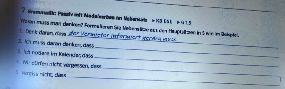 Grammatik: Passiv mit Modalverben im Nebensatz > KB B5b > G 1.5
Woran muss man denken? Formulieren Sie Nebensätze aus den Hauptsätzen in 5 wie im Beispiel. 
1. Denk daan, dass der Vermieter informiert werden muss. 
2. Ich muss daran denken, dass 
_ 
3. Ich notiere im Kalender, dass 
_ 
4. Wir dürfen nicht vergessen, dass 
_ 
_ 
5. Vergiss nicht, dass 
_ 
I