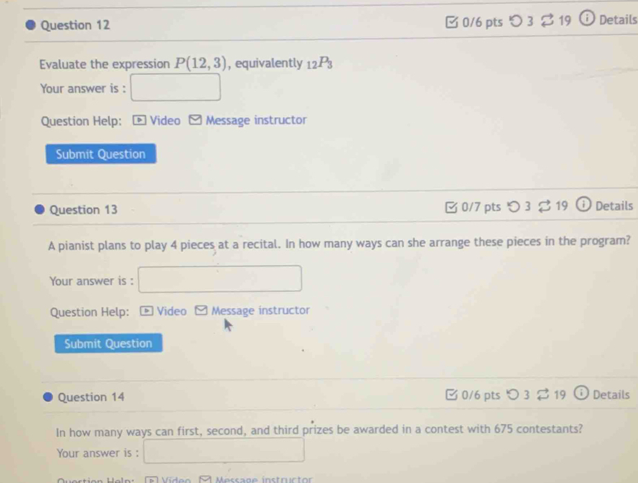 つ 3 $19 † Details 
Evaluate the expression P(12,3) , equivalently _12P_3
Your answer is : 
Question Help: D Video Message instructor 
Submit Question 
Question 13 0/7 pts ○ 3 19 Details 
A pianist plans to play 4 pieces at a recital. In how many ways can she arrange these pieces in the program? 
Your answer is : 
Question Help: * Video Message instructor 
Submit Question 
Question 14 0/6 pts つ 3 ⇄19 i Details 
In how many ways can first, second, and third prizes be awarded in a contest with 675 contestants? 
Your answer is :