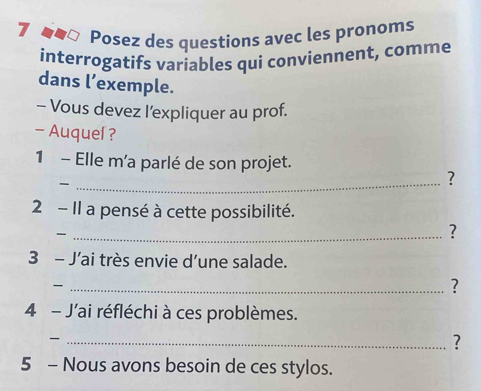 Posez des questions avec les pronoms 
interrogatifs variables qui conviennent, comme 
dans l’exemple. 
- Vous devez l'expliquer au prof. 
- Auquel ? 
1 - Elle m'a parlé de son projet. 
_ 
? 
2 - Il a pensé à cette possibilité. 
_ 
? 
3 - J’ai très envie d’une salade. 
_ 
? 
4 - J'ai réfléchi à ces problèmes. 
_ 
? 
5 - Nous avons besoin de ces stylos.