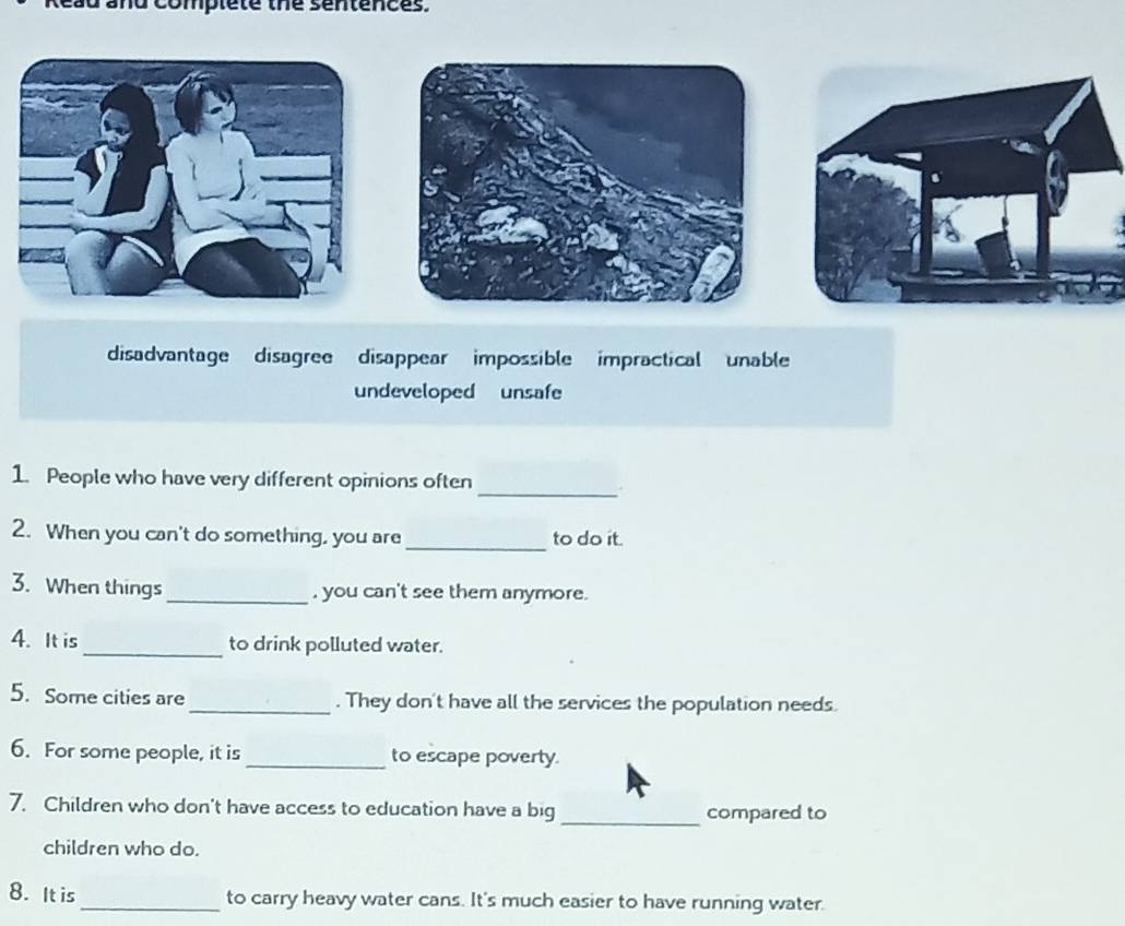 ead and complete the sentences. 
_ 
1. People who have very different opinions often 
_ 
2. When you can't do something, you are to do it. 
3. When things _, you can't see them anymore. 
4. It is_ to drink polluted water. 
5. Some cities are_ . They don't have all the services the population needs. 
6. For some people, it is_ to escape poverty. 
_ 
7. Children who don't have access to education have a big compared to 
children who do. 
8. It is _to carry heavy water cans. It's much easier to have running water.