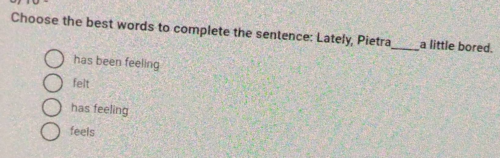 Choose the best words to complete the sentence: Lately, Pietra_ a little bored.
has been feeling
felt
has feeling
feels