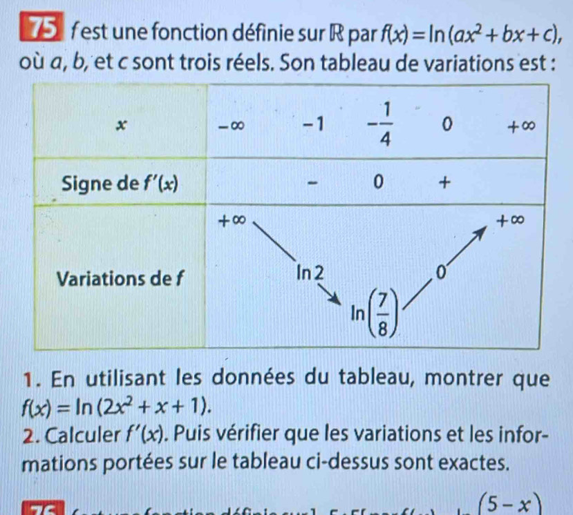 est une fonction définie sur R par f(x)=ln (ax^2+bx+c),
où a, b, et c sont trois réels. Son tableau de variations est :
1. En utilisant les données du tableau, montrer que
f(x)=ln (2x^2+x+1).
2. Calculer f'(x). Puis vérifier que les variations et les infor-
mations portées sur le tableau ci-dessus sont exactes.
1C
(5-x)