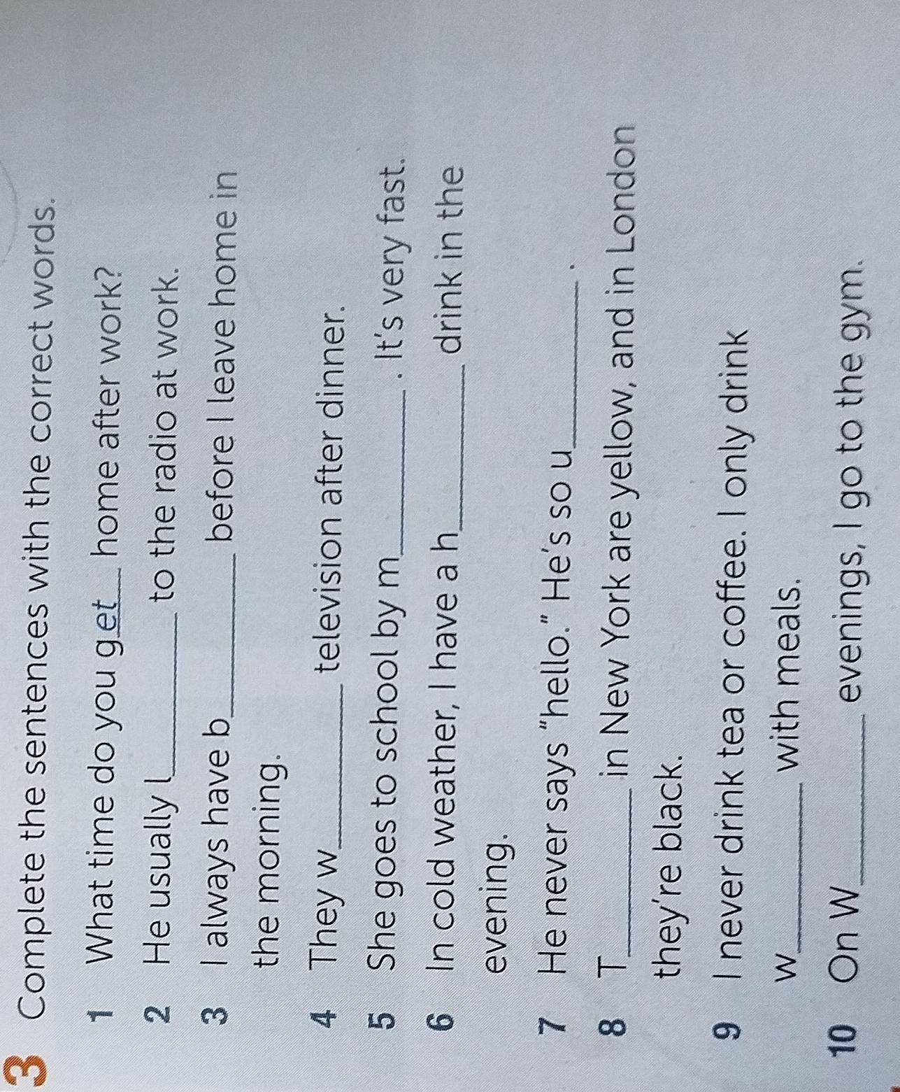 Complete the sentences with the correct words. 
1 What time do you get__ home after work? 
2 He usually l_ to the radio at work. 
3 I always have b_ before I leave home in 
the morning. 
4 They w_ television after dinner. 
5 She goes to school by m_ . It's very fast. 
6 In cold weather, I have a h_ drink in the 
evening. 
7 He never says “hello.” He’s so u 
_. 
8 T_ in New York are yellow, and in London 
they’re black. 
9 I never drink tea or coffee. I only drink 
W_ with meals. 
10 On W_ evenings, I go to the gym.