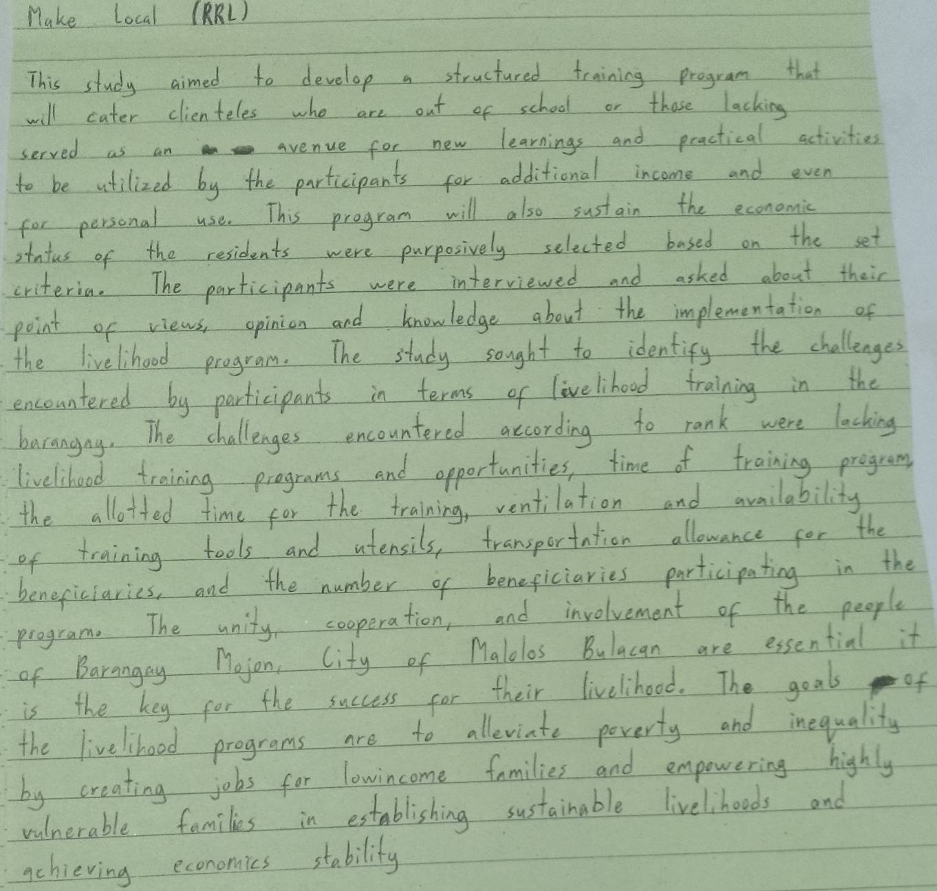 Make Local (BRL ) 
This study aimed to develop a structured training program that 
will cater clienteles who are out of school or those lacking 
served as an avenue for new learnings and practical activities 
to be atilized by the participants for additional income and even 
for personal use. This program will also sustain the economic 
Itntus of the residents were purposively selected based on the set 
criteria. The participants were interviewed and asked about their 
point of views, opinion and knowledge about the implementation of 
the livelhood program. The study sought to identify the challenges 
encountered by participants in terms of livelihood training in the 
barangny. The challenges encountered according to rank were lacking 
livelihood training programs and opportunities, time of training program 
the allotted time for the training, ventilation and availability 
of training tools and atensils, transportation allowance for the 
beneficiaries, and the number of beneficiaries participating in the 
program. The unity cooperation, and involvement of the people 
of Barangay Mojon, City of Malolos Bulacan are essential it 
is the key for the success for their livelihood. The goal of 
the livelihoed programs are to alleviate poverty and inequality 
by creating jobs for lowincome families and empowering highly 
vulnerable families in establishing sustainable livelihoods and 
achieving economics stability