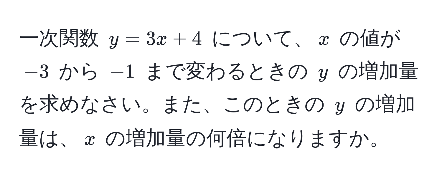 一次関数 $y = 3x + 4$ について、$x$ の値が $-3$ から $-1$ まで変わるときの $y$ の増加量を求めなさい。また、このときの $y$ の増加量は、$x$ の増加量の何倍になりますか。