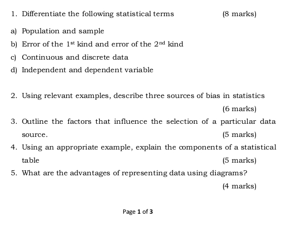 Differentiate the following statistical terms (8 marks) 
a) Population and sample 
b) Error of the 1^(st) kind and error of the 2^(nd) kind 
c) Continuous and discrete data 
d) Independent and dependent variable 
2. Using relevant examples, describe three sources of bias in statistics 
(6 marks) 
3. Outline the factors that influence the selection of a particular data 
source. (5 marks) 
4. Using an appropriate example, explain the components of a statistical 
table (5 marks) 
5. What are the advantages of representing data using diagrams? 
(4 marks) 
Page 1 of 3