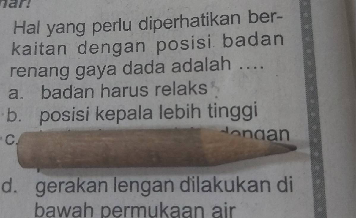 ar
Hal yang perlu diperhatikan ber-
kaitan dengan posisi badan
renang gaya dada adalah ....
a. badan harus relaks
b. posisi kepala lebih tinggi
C
en d an
d. gerakan lengan dilakukan di
bawah permukaan air