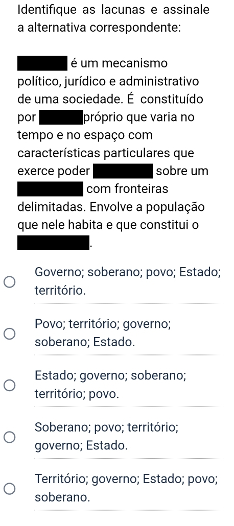 Identifique as lacunas e assinale
a alternativa correspondente:
é um mecanismo
político, jurídico e administrativo
de uma sociedade. É constituído
por próprio que varia no
tempo e no espaço com
características particulares que
exerce poder sobre um
com fronteiras
delimitadas. Envolve a população
que nele habita e que constitui o
Governo; soberano; povo; Estado;
território.
_
Povo; território; governo;
_
soberano; Estado.
Estado; governo; soberano;
_
território; povo.
Soberano; povo; território;
_
governo; Estado.
Território; governo; Estado; povo;
soberano.
_