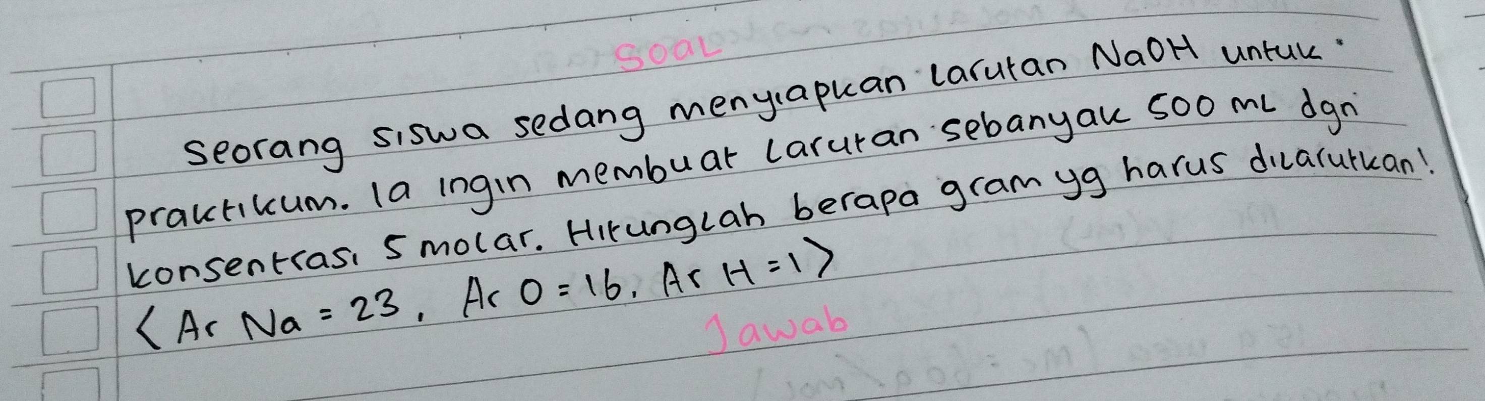 seorang siswa sedang menyapuan laruran NaoH untuk 
practikum. (a ingin membuar laruran sebanyau 5oo ml dgn 
konsentras: smolar. Hirunglah berapa gram yg harus dilalutkan!
∠ A_rNa=23 Ac 0=16.Ar H=1>