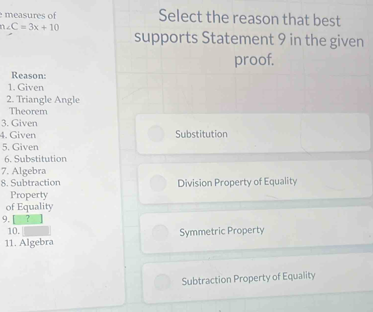 measures of Select the reason that best
n∠ C=3x+10
supports Statement 9 in the given
proof.
Reason:
1. Given
2. Triangle Angle
Theorem
3. Given
4. Given Substitution
5. Given
6. Substitution
7. Algebra
8. Subtraction Division Property of Equality
Property
of Equality
9. [ ?
10. Symmetric Property
11. Algebra
Subtraction Property of Equality