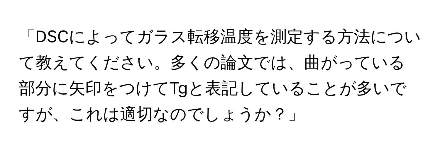 「DSCによってガラス転移温度を測定する方法について教えてください。多くの論文では、曲がっている部分に矢印をつけてTgと表記していることが多いですが、これは適切なのでしょうか？」