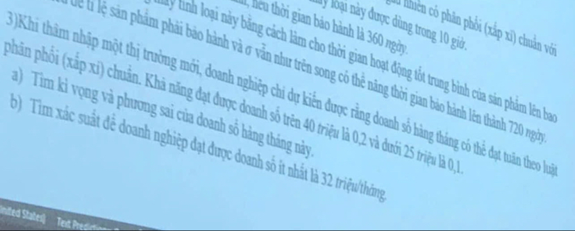 ly loại này được dùng trong 10 giớờ
1, heu thời gian bảo hành là 360 ngày
du nhiên có phân phối (xắp xī) chuản với
y tình loại này bằng cách làm cho thời gian hoạt động tốt trung bình của sản phẩm lên ba
T T ể t ệ sn phẩm phải bảo hành và σ vẫn như trên song có thể năng thời gian bảo hành lên thành 720 ngài
Khi thâm nhập một thị trường mới, doanh nghiệp chi dự kiến được rằng doanh số hàng tháng có thể đạt tuân theo lưọ
phân phối (xắp xi) chuẩn. Khả năng đạt được doanh số trên 40 triệu là 0, 2 và dưới 25 triệu là 0, 3
a) Tim kỉ vọng và phương sai của doanh số hàng tháng này
b) Tim xác suất để doanh nghiệp đạt được doanh số ít nhất là 32 triệu/tháng
Inited States)