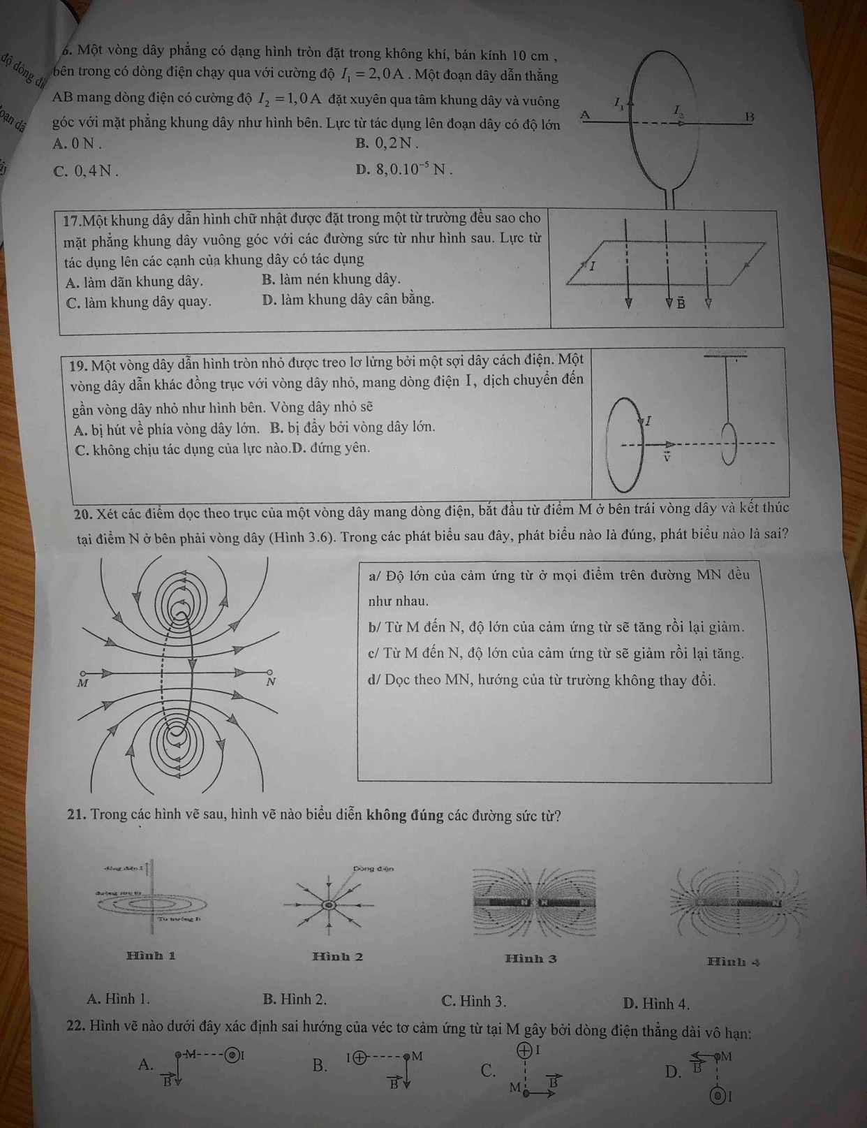 Một vòng dây phẳng có dạng hình tròn đặt trong không khí, bán kính 10 cm ,
độ dòng đi  bên trong có dòng điện chạy qua với cường độ I_1=2,0A. Một đoạn dây dẫn thắng
AB mang dòng điện có cường độ I_2=1,0A X đặt xuyên qua tâm khung dây và vuông
bạn dã góc với mặt phẳng khung dây như hình bên. Lực từ tác dụng lên đoạn dây có độ lớn
A. 0 N . B. 0, 2 N .
C. 0, 4 N . D. 8,0.10^(-5)N.
17.Một khung dây dẫn hình chữ nhật được đặt trong một từ trường đều sao cho
mặt phẳng khung dây vuông góc với các đường sức từ như hình sau. Lực từ
tác dụng lên các cạnh của khung dây có tác dụng
I
A. làm dãn khung dây. B. làm nén khung dây.
C. làm khung dây quay. D. làm khung dây cân bằng. Vē p
19. Một vòng dây dẫn hình tròn nhỏ được treo lơ lửng bởi một sợi dây cách điện. Một
vòng dây dẫn khác đồng trục với vòng dây nhỏ, mang dòng điện I, dịch chuyển đến
gần vòng dây nhỏ như hình bên. Vòng dây nhỏ sẽ
A. bị hút về phía vòng dây lớn. B. bị đầy bởi vòng dây lớn.
C. không chịu tác dụng của lực nào.D. đứng yên.
20. Xét các điểm dọc theo trục của một vòng dây mang dòng điện, bắt đầu từ điểm M ở bên trái vòng dây và kết thúc
tại điểm N ở bên phải vòng dây (Hình 3.6). Trong các phát biểu sau đây, phát biểu nào là đúng, phát biểu nào là sai?
a/ Độ lớn của cảm ứng từ ở mọi điểm trên đường MN đều
như nhau.
b/ Từ M đến N, độ lớn của cảm ứng từ sẽ tăng rồi lại giảm.
c/ Từ M đến N, độ lớn của cảm ứng từ sẽ giảm rồi lại tăng.
d/ Dọc theo MN, hướng của từ trường không thay đổi.
21. Trong các hình vẽ sau, hình vẽ nào biểu diễn không đúng các đường sức từ?
Dòng điện
Hình 2 Hình 3 Hình 4
A. Hình 1. B. Hình 2. C. Hình 3. D. Hình 4.
22. Hình vẽ nào dưới đây xác định sai hướng của véc tơ cảm ứng từ tại M gây bởi dòng điện thẳng dài vô hạn:
A. vector Bdownarrow B. IG ◆M
I
C.
D. overleftrightarrow B?^M
vector Bdownarrow
M vector B
)I