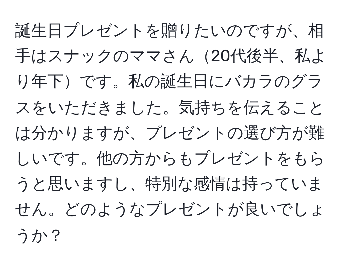 誕生日プレゼントを贈りたいのですが、相手はスナックのママさん20代後半、私より年下です。私の誕生日にバカラのグラスをいただきました。気持ちを伝えることは分かりますが、プレゼントの選び方が難しいです。他の方からもプレゼントをもらうと思いますし、特別な感情は持っていません。どのようなプレゼントが良いでしょうか？